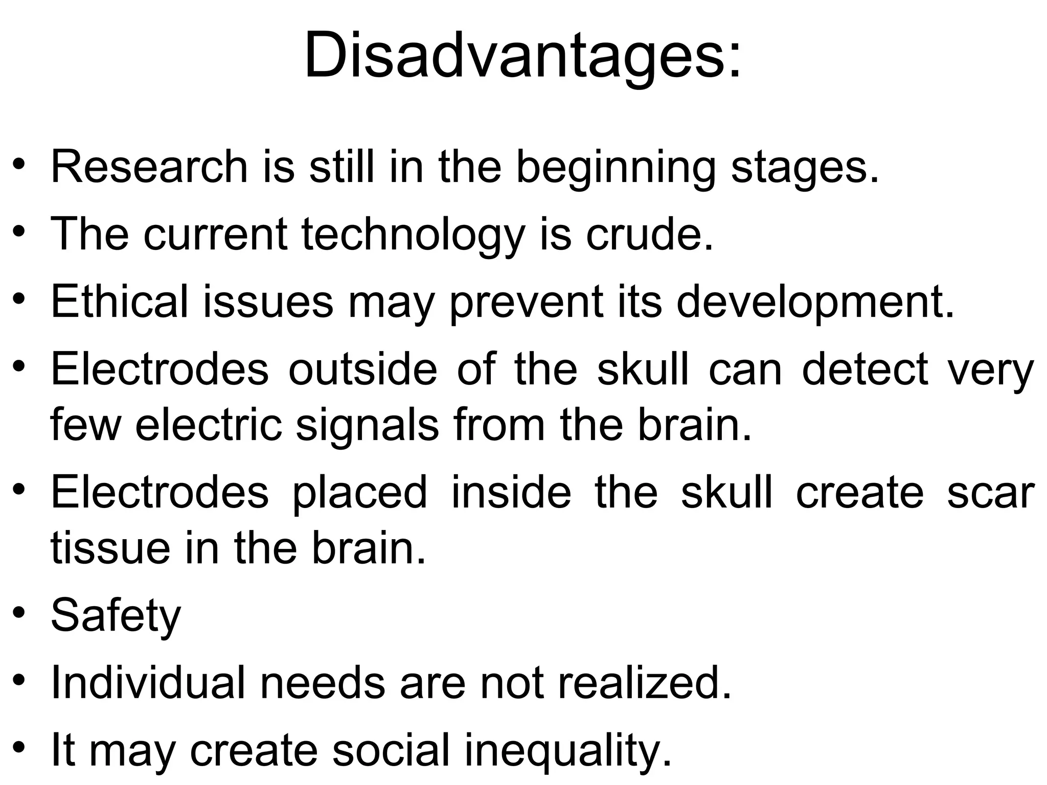 Disadvantages:
• Research is still in the beginning stages.
• The current technology is crude.
• Ethical issues may prevent its development.
• Electrodes outside of the skull can detect very
few electric signals from the brain.
• Electrodes placed inside the skull create scar
tissue in the brain.
• Safety
• Individual needs are not realized.
• It may create social inequality.
 