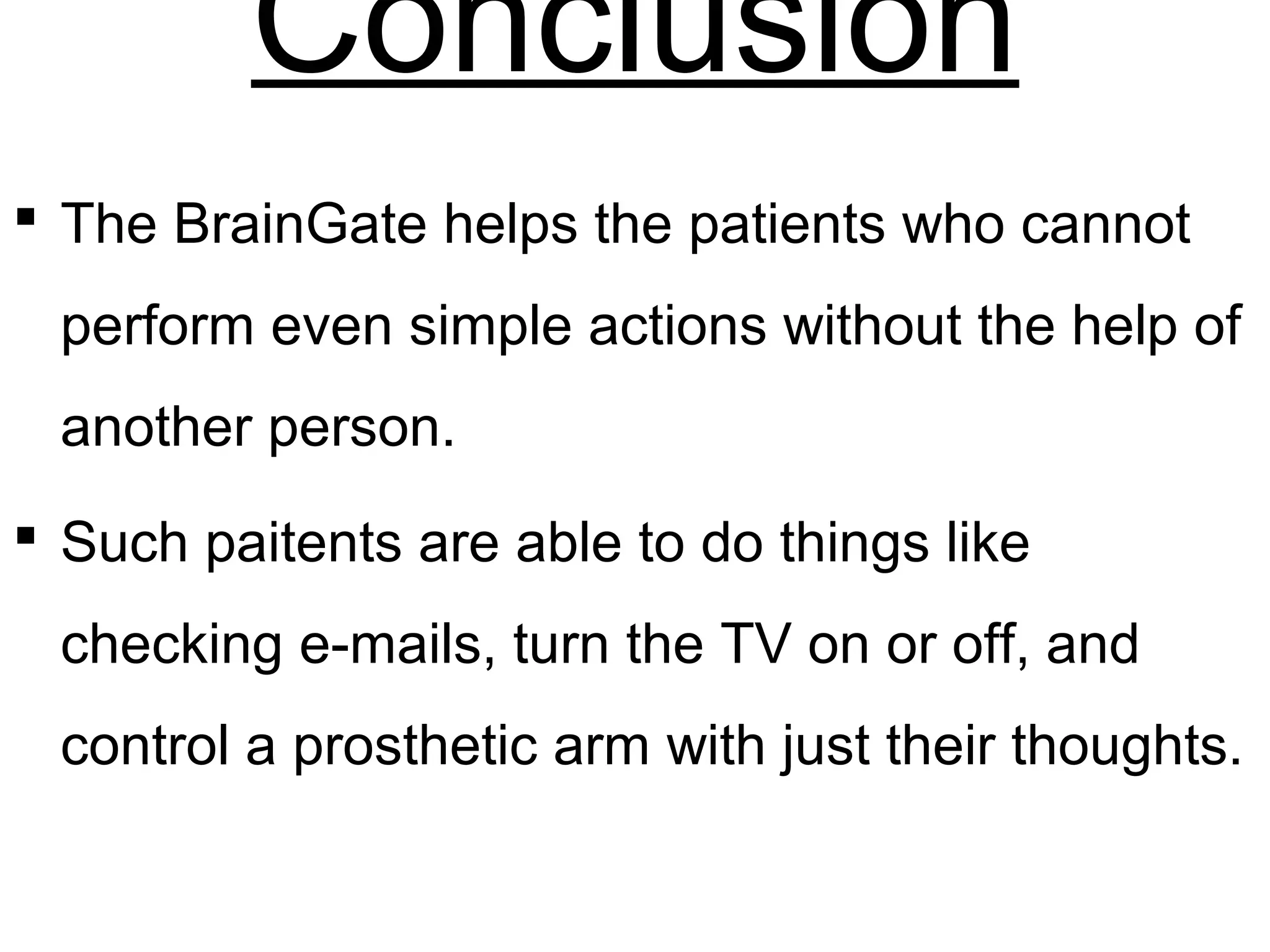 Conclusion
 The BrainGate helps the patients who cannot
perform even simple actions without the help of
another person.
 Such paitents are able to do things like
checking e-mails, turn the TV on or off, and
control a prosthetic arm with just their thoughts.
 
