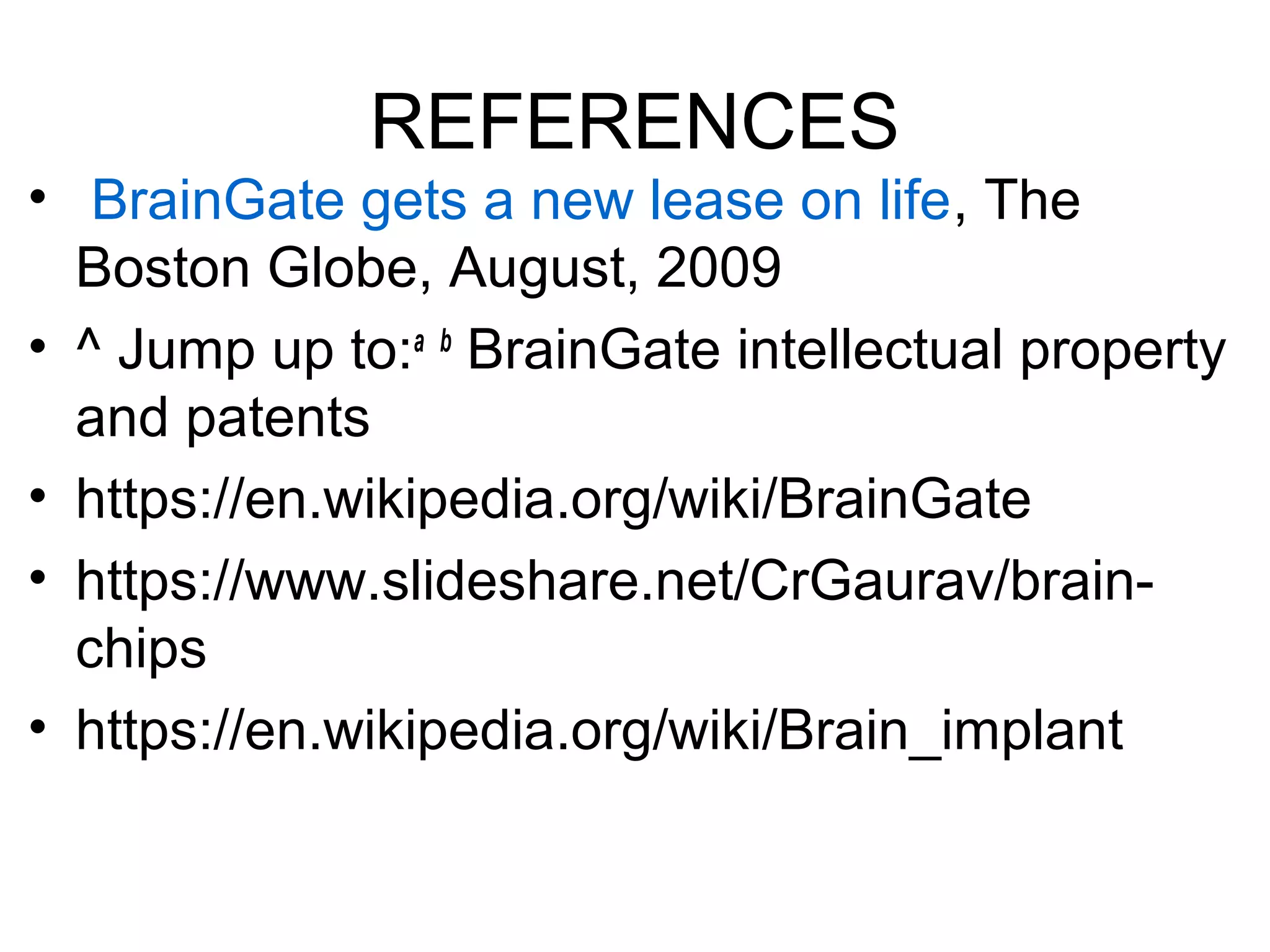 REFERENCES
• BrainGate gets a new lease on life, The
Boston Globe, August, 2009
• ^ Jump up to:a b
BrainGate intellectual property
and patents
• https://en.wikipedia.org/wiki/BrainGate
• https://www.slideshare.net/CrGaurav/brain-
chips
• https://en.wikipedia.org/wiki/Brain_implant
 