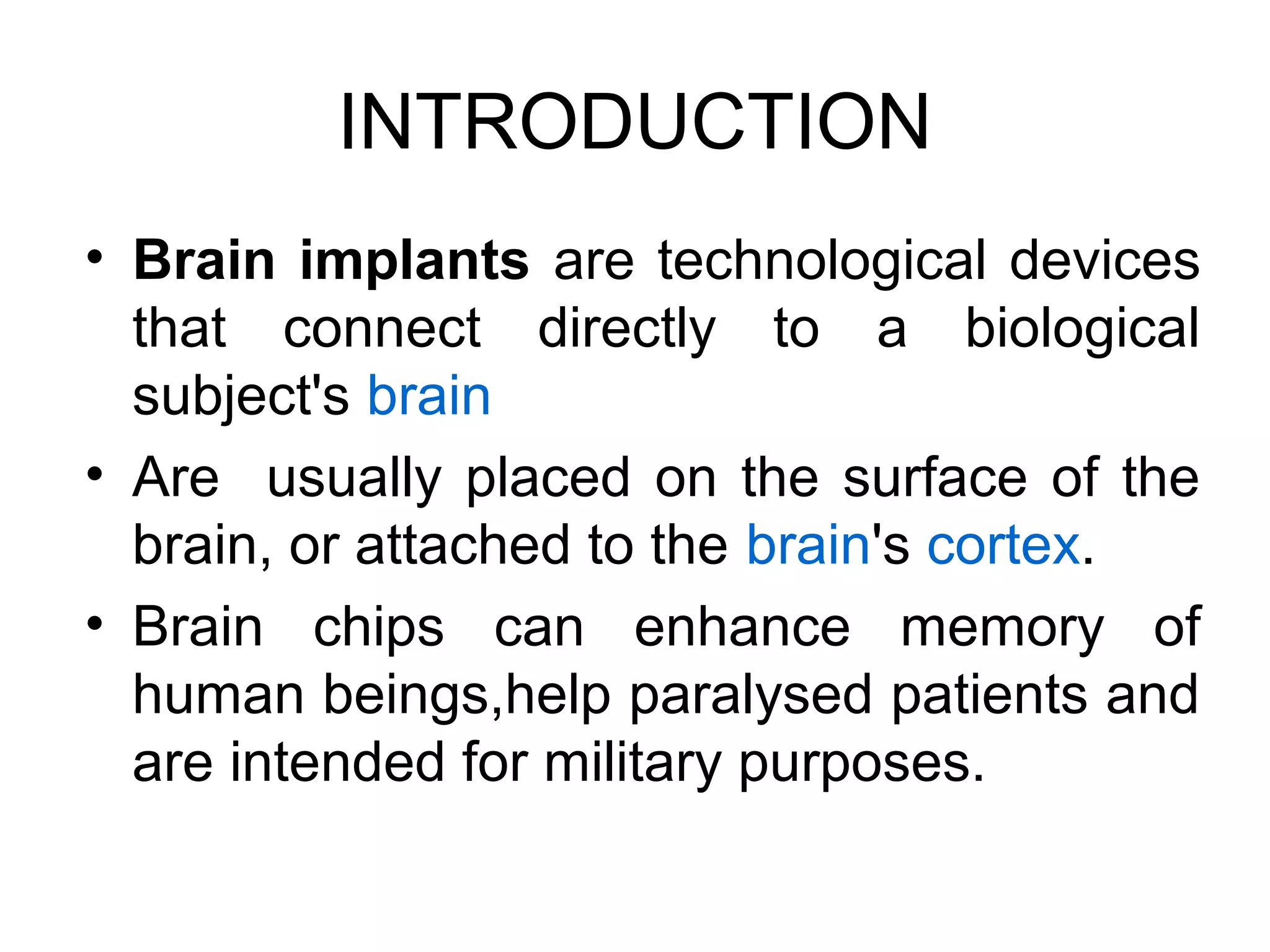 INTRODUCTION
• Brain implants are technological devices
that connect directly to a biological
subject's brain
• Are usually placed on the surface of the
brain, or attached to the brain's cortex.
• Brain chips can enhance memory of
human beings,help paralysed patients and
are intended for military purposes.
 