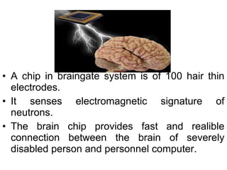 • A chip in braingate system is of 100 hair thin
electrodes.
• It senses electromagnetic signature of
neutrons.
• The brain chip provides fast and realible
connection between the brain of severely
disabled person and personnel computer.
 