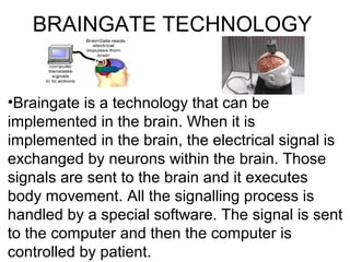 BRAINGATE TECHNOLOGY
•Braingate is a technology that can be
implemented in the brain. When it is
implemented in the brain, the electrical signal is
exchanged by neurons within the brain. Those
signals are sent to the brain and it executes
body movement. All the signalling process is
handled by a special software. The signal is sent
to the computer and then the computer is
controlled by patient.
 