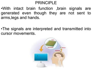 PRINCIPLE
•With intact brain function ,brain signals are
generated even though they are not sent to
arms,legs and hands.
•The signals are interpreted and transmitted into
cursor movements.
 