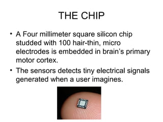 THE CHIP
• A Four millimeter square silicon chip
studded with 100 hair-thin, micro
electrodes is embedded in brain’s primary
motor cortex.
• The sensors detects tiny electrical signals
generated when a user imagines.
 