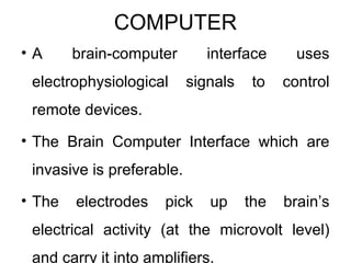 COMPUTER
• A brain-computer interface uses
electrophysiological signals to control
remote devices.
• The Brain Computer Interface which are
invasive is preferable.
• The electrodes pick up the brain’s
electrical activity (at the microvolt level)
and carry it into amplifiers.
 