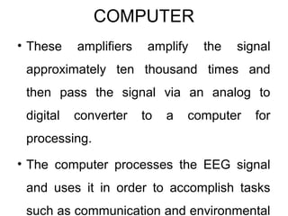 COMPUTER
• These amplifiers amplify the signal
approximately ten thousand times and
then pass the signal via an analog to
digital converter to a computer for
processing.
• The computer processes the EEG signal
and uses it in order to accomplish tasks
such as communication and environmental
 