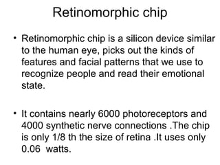 Retinomorphic chip
• Retinomorphic chip is a silicon device similar
to the human eye, picks out the kinds of
features and facial patterns that we use to
recognize people and read their emotional
state.
• It contains nearly 6000 photoreceptors and
4000 synthetic nerve connections .The chip
is only 1/8 th the size of retina .It uses only
0.06 watts.
 