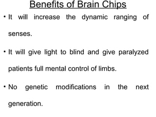 Benefits of Brain Chips
• It will increase the dynamic ranging of
senses.
• It will give light to blind and give paralyzed
patients full mental control of limbs.
• No genetic modifications in the next
generation.
 