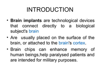 INTRODUCTION
• Brain implants are technological devices
that connect directly to a biological
subject's brain
• Are usually placed on the surface of the
brain, or attached to the brain's cortex.
• Brain chips can enhance memory of
human beings,help paralysed patients and
are intended for military purposes.
 
