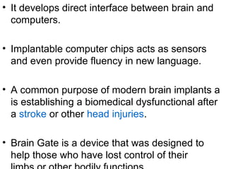 • It develops direct interface between brain and
computers.
• Implantable computer chips acts as sensors
and even provide fluency in new language.
• A common purpose of modern brain implants a
is establishing a biomedical dysfunctional after
a stroke or other head injuries.
• Brain Gate is a device that was designed to
help those who have lost control of their
 