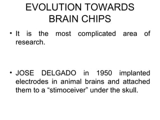 EVOLUTION TOWARDS
BRAIN CHIPS
• It is the most complicated area of
research.
• JOSE DELGADO in 1950 implanted
electrodes in animal brains and attached
them to a “stimoceiver” under the skull.
 