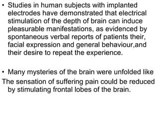 • Studies in human subjects with implanted
electrodes have demonstrated that electrical
stimulation of the depth of brain can induce
pleasurable manifestations, as evidenced by
spontaneous verbal reports of patients their,
facial expression and general behaviour,and
their desire to repeat the experience.
• Many mysteries of the brain were unfolded like
The sensation of suffering pain could be reduced
by stimulating frontal lobes of the brain.
 