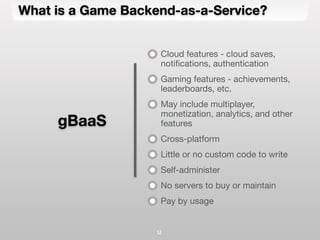 What is a Game Backend-as-a-Service?
12
Cloud features - cloud saves,
notiﬁcations, authentication
Gaming features - achievements,
leaderboards, etc.
May include multiplayer,
monetization, analytics, and other
features
Cross-platform
Little or no custom code to write
Self-administer
No servers to buy or maintain
Pay by usage
gBaaS
 