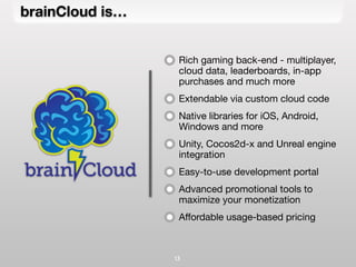 brainCloud is…
13
Rich gaming back-end - multiplayer,
cloud data, leaderboards, in-app
purchases and much more
Extendable via custom cloud code
Native libraries for iOS, Android,
Windows and more
Unity, Cocos2d-x and Unreal engine
integration
Easy-to-use development portal
Advanced promotional tools to
maximize your monetization
Affordable usage-based pricing
 