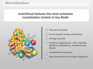 Monetization
brainCloud features the most extensive 
monetization toolset of any BaaS.
Virtual Currencies
Server-‐based receipt verification
Pricing controls
Platform integrations -‐ iOS, Android,
Windows, Blackberry, Facebook and
Steam
Scheduled Promotions
Auto Promotions for Player Segments
 