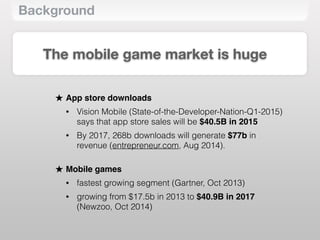 Background
The mobile game market is huge
★ App store downloads
• Vision Mobile (State-of-the-Developer-Nation-Q1-2015)
says that app store sales will be $40.5B in 2015
• By 2017, 268b downloads will generate $77b in
revenue (entrepreneur.com, Aug 2014). 
★ Mobile games
• fastest growing segment (Gartner, Oct 2013)
• growing from $17.5b in 2013 to $40.9B in 2017
(Newzoo, Oct 2014)
 