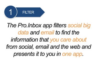 FILTER1
The Pro.Inbox app filters social big
data and email to find the
information that you care about
from social, email and the web and
presents it to you in one app.
 
