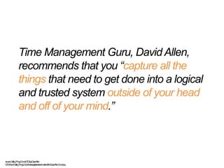 Time Management Guru, David Allen,
recommends that you “capture all the
things that need to get done into a logical
and trusted system outside of your head
and off of your mind.”
-source,GettingThingsDone(GTD)byDavidAllen
GTD®andGettingThingsDone®areregisteredtrademarksoftheDavidAllenCompany
 