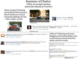 Summary of Chatter:   What are people posting about the SmartCar Fortwo? • Many people Twittering and posting Flickr pictures about Smartcars are just reporting sightings for fun – still a major novelty Summize.com Flickr.com • Others Twittering and many blogging and bookmarking carry on discussions about Smartcar safety and test results Blogscope.com 