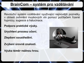 BrainCom – systém pro vzdělávání Revoluční systém vzdělávání využívající nejnovější poznatky v oblasti ovlivnění mozkových vln pomocí počítačem řízené hypnózy, sugesce a halucinace. Podpora praktické výuky. Urychlení procesu učení. Zlepšení soustředění. Zvýšení úrovně znalostí. Výuka téměr reálnou hrou. 