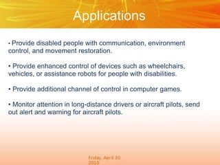 Applications
• Provide disabled people with communication, environment
control, and movement restoration.
• Provide enhanced control of devices such as wheelchairs,
vehicles, or assistance robots for people with disabilities.
• Provide additional channel of control in computer games.
• Monitor attention in long-distance drivers or aircraft pilots, send
out alert and warning for aircraft pilots.
 