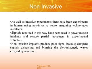Non Invasive
•As well as invasive experiments there have been experiments
in human using non-invasive neuro imagining technologies
interfaces.
•Signals recorded in this way have been used to power muscle
implants and restore partial movement in experimental
volunteer.
•Non invasive implants produce poor signal because dampens
signals dispersing and blurring the eletromagnetic waves
creayed by neurons.
 