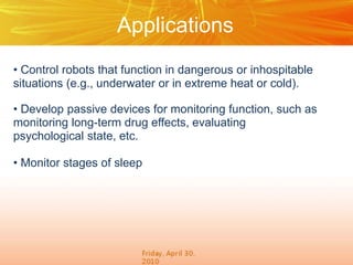 Applications
• Control robots that function in dangerous or inhospitable
situations (e.g., underwater or in extreme heat or cold).
• Develop passive devices for monitoring function, such as
monitoring long-term drug effects, evaluating
psychological state, etc.
• Monitor stages of sleep
 