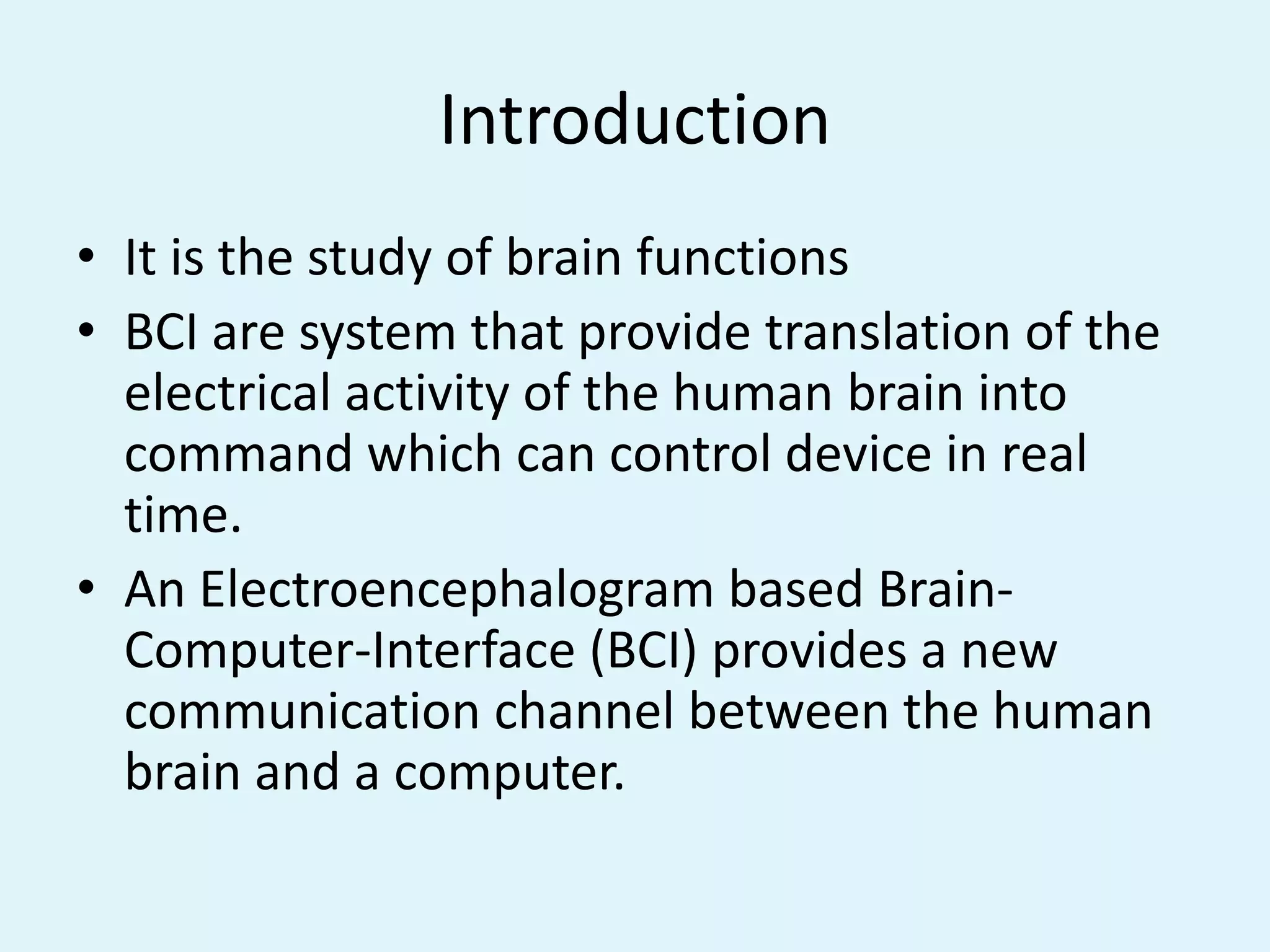 IntroductionIt is the study of brain functionsBCI are system that provide translation of the electrical activity of the human brain into command which can control device in real time.An Electroencephalogram based Brain-Computer-Interface (BCI) provides a new communication channel between the human brain and a computer.