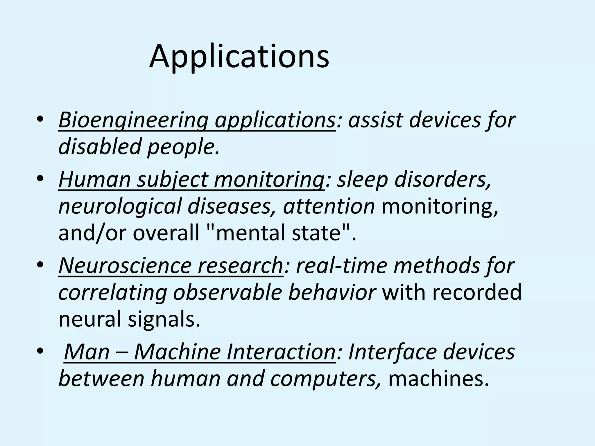 Applications		Bioengineering applications: assist devices for disabled people.Human subject monitoring: sleep disorders, neurological diseases, attention monitoring, and/or overall "mental state".Neuroscience research: real-time methods for correlating observable behavior with recorded neural signals.Man – Machine Interaction: Interface devices between human and computers, machines.