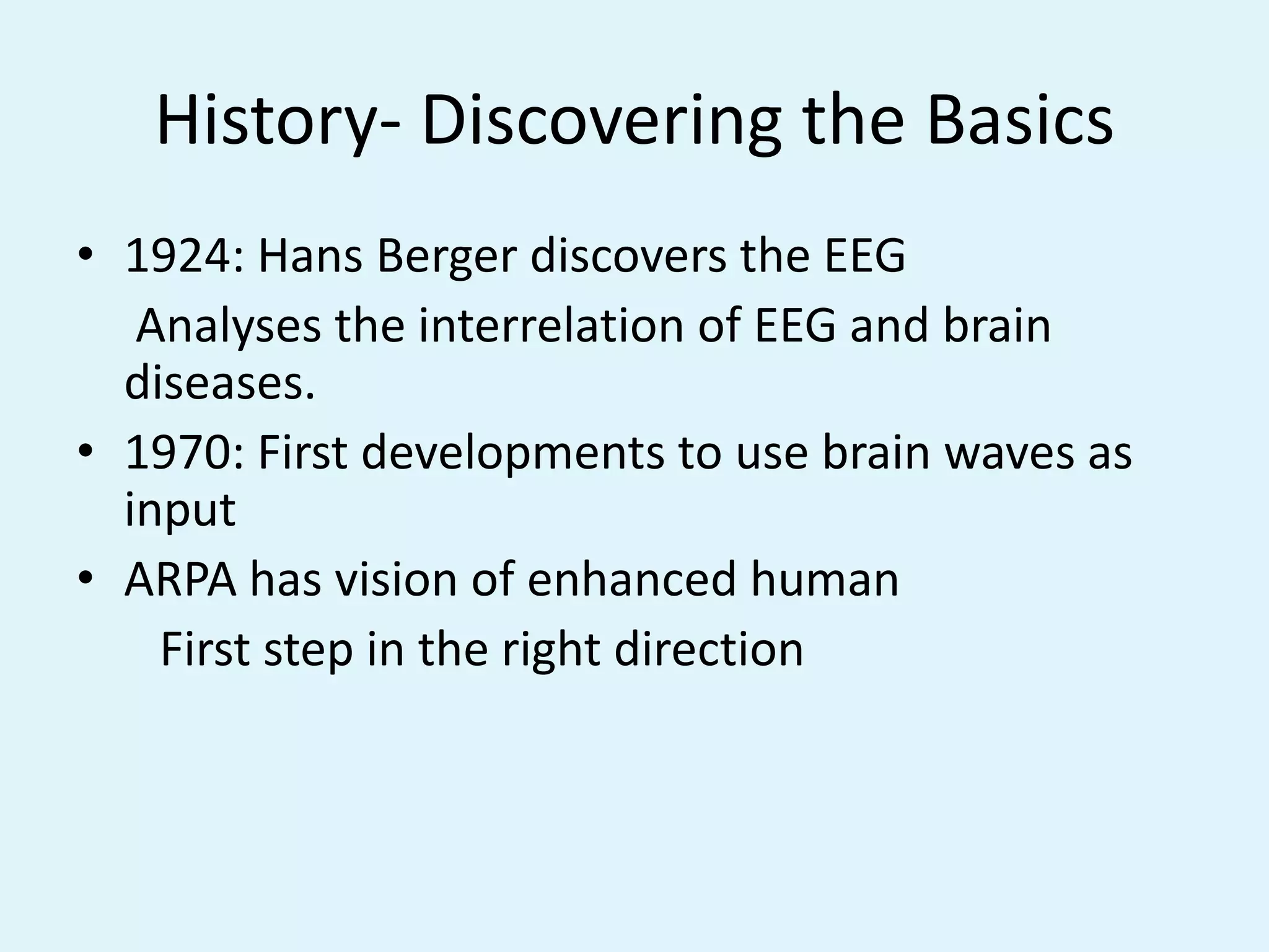 History- Discovering the Basics1924: Hans Berger discovers the EEG     Analyses the interrelation of EEG and brain      diseases.1970: First developments to use brain waves as inputARPA has vision of enhanced human       First step in the right direction