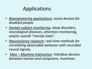 Applications		Bioengineering applications: assist devices for disabled people.Human subject monitoring: sleep disorders, neurological diseases, attention monitoring, and/or overall "mental state".Neuroscience research: real-time methods for correlating observable behavior with recorded neural signals.Man – Machine Interaction: Interface devices between human and computers, machines.