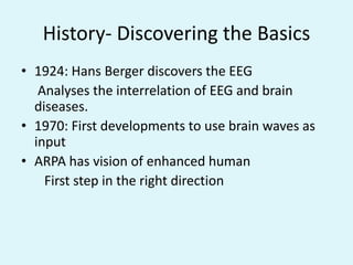 History- Discovering the Basics1924: Hans Berger discovers the EEG     Analyses the interrelation of EEG and brain      diseases.1970: First developments to use brain waves as inputARPA has vision of enhanced human       First step in the right direction