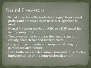 Signal extractor collects electrical signal from neural probes and processes them to extract signals to be used.Neural Processor maybe an ASIC or a DSP tuned for neuro-computing.The processor has to process the neural signals to classify, characterize and identify them.Large number of inputs and outputs and a highly parallelized architecture.High traffic necessitates compression and thus on-chip implementation of the compression algorithm.Neural Processors