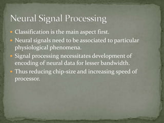 Classification is the main aspect first.Neural signals need to be associated to particular physiological phenomena.Signal processing necessitates development of encoding of neural data for lesser bandwidth.Thus reducing chip-size and increasing speed of processor.Neural Signal Processing