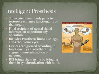 Intelligent ProsthesisSurrogate human body parts to restore or enhance functionality of that organ.Final recipient of neural signal information to perform any operation.Includes Prosthetic limbs like legs, arms etc, bionic eyes.Devices categorized according to functionality i.e. whether they augment muscular action or nervous.BCI brings them to life by bringing them in synchronization with mind.