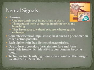 NeuronsUndergo continuous interactions in brain.Thousands of them connected in infinite series and branching.They have space b/w them ‘synapse’, where signal is exchanged.Generate electrical impulses (spikes) due to a phenomenon called action potential.Each ‘Spike train’ has distinct characteristics.Due to heavy crowd, spike train interfere and form ensemble from which identifying components become tough.Technique for classifying these spikes based on their origin is called SPIKE SORTING.Neural Signals