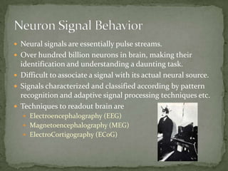 Neural signals are essentially pulse streams.Over hundred billion neurons in brain, making their identification and understanding a daunting task.Difficult to associate a signal with its actual neural source.Signals characterized and classified according by pattern recognition and adaptive signal processing techniques etc.Techniques to readout brain areElectroencephalography (EEG)Magnetoencephalography (MEG)ElectroCortigography (ECoG)Neuron Signal Behavior