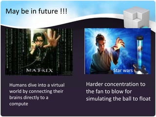 May be in future !!!




                                         Star wars

 Humans dive into a virtual   Harder concentration to
 world by connecting their    the fan to blow for
 brains directly to a         simulating the ball to float
 compute
 