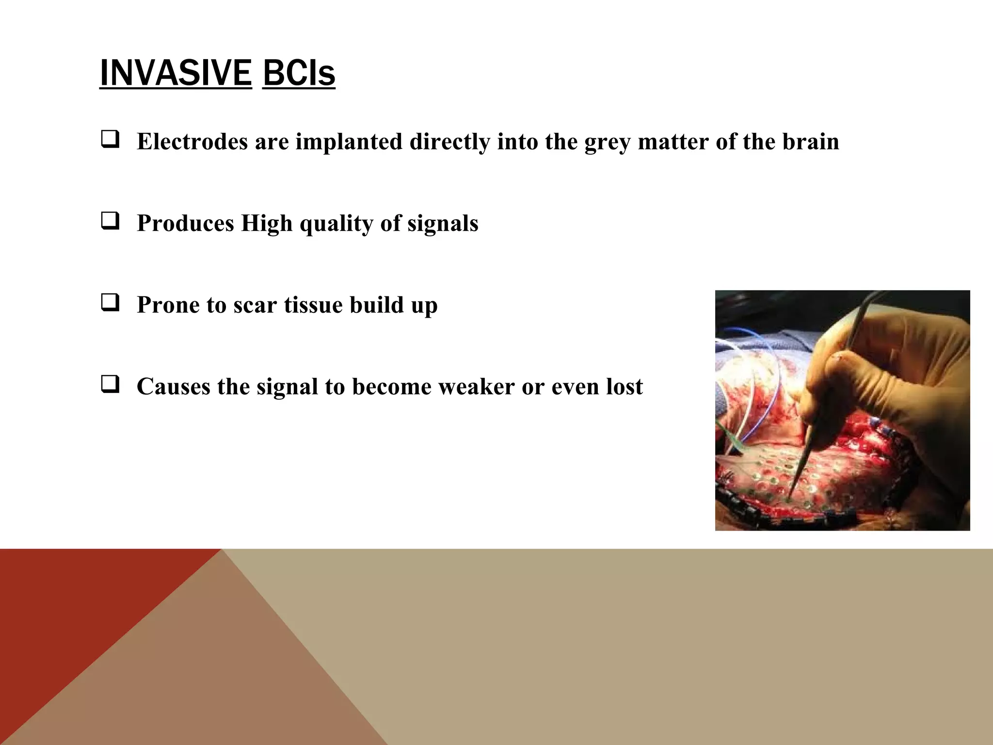 INVASIVE BCIs
 Electrodes are implanted directly into the grey matter of the brain


 Produces High quality of signals


 Prone to scar tissue build up


 Causes the signal to become weaker or even lost
 