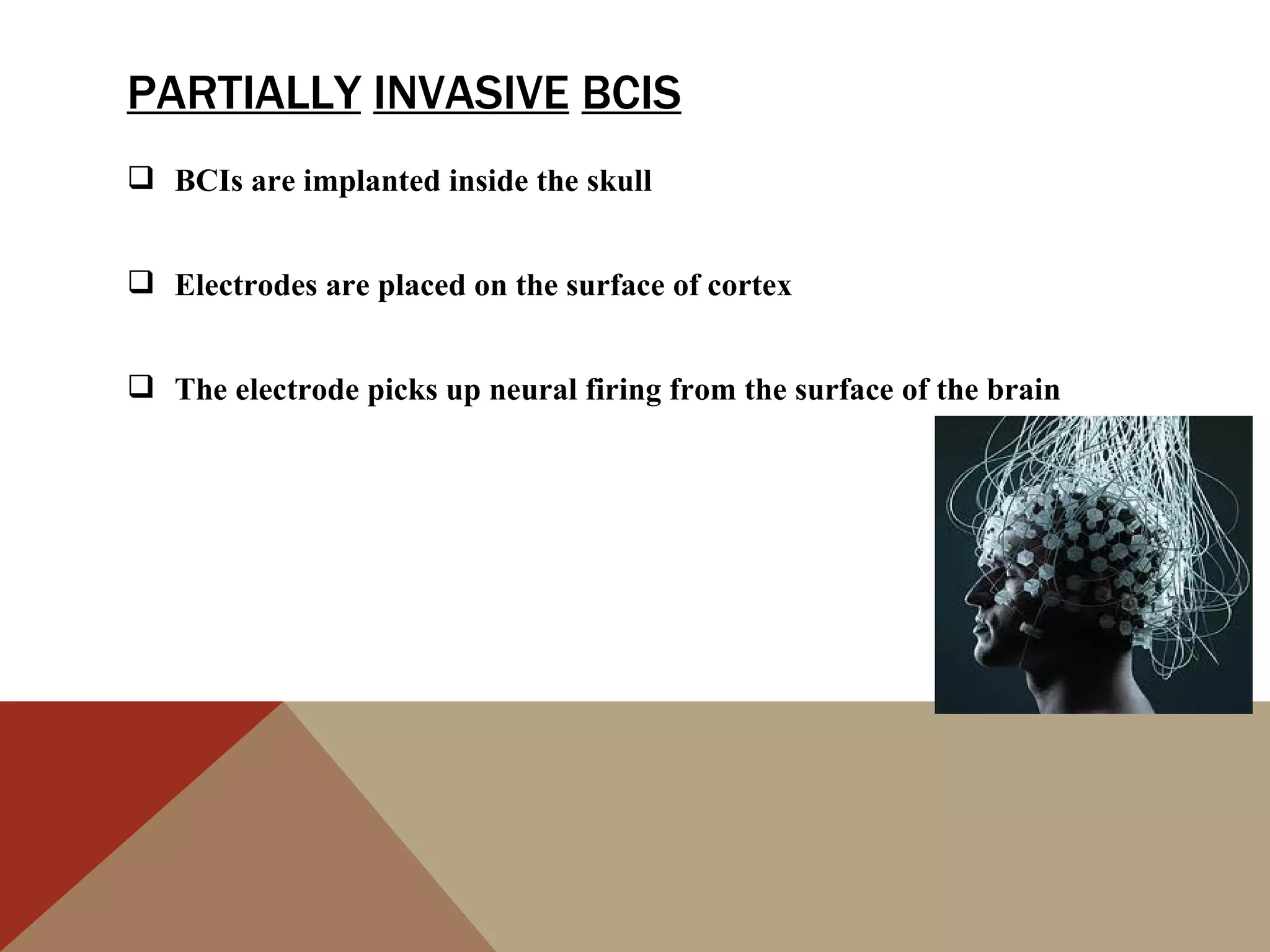 PARTIALLY INVASIVE BCIS
 BCIs are implanted inside the skull


 Electrodes are placed on the surface of cortex


 The electrode picks up neural firing from the surface of the brain
 
