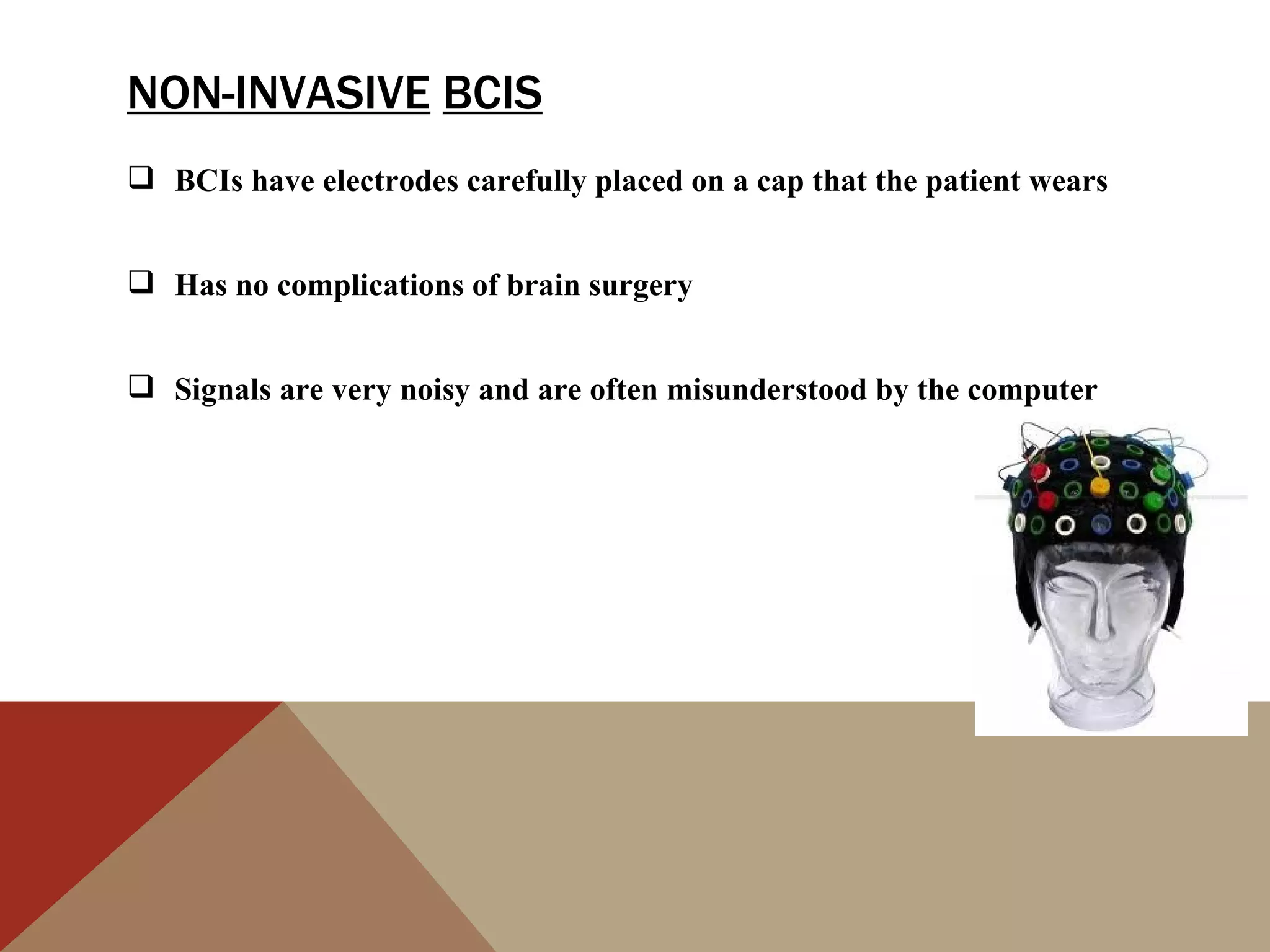 NON-INVASIVE BCIS
 BCIs have electrodes carefully placed on a cap that the patient wears


 Has no complications of brain surgery


 Signals are very noisy and are often misunderstood by the computer
 