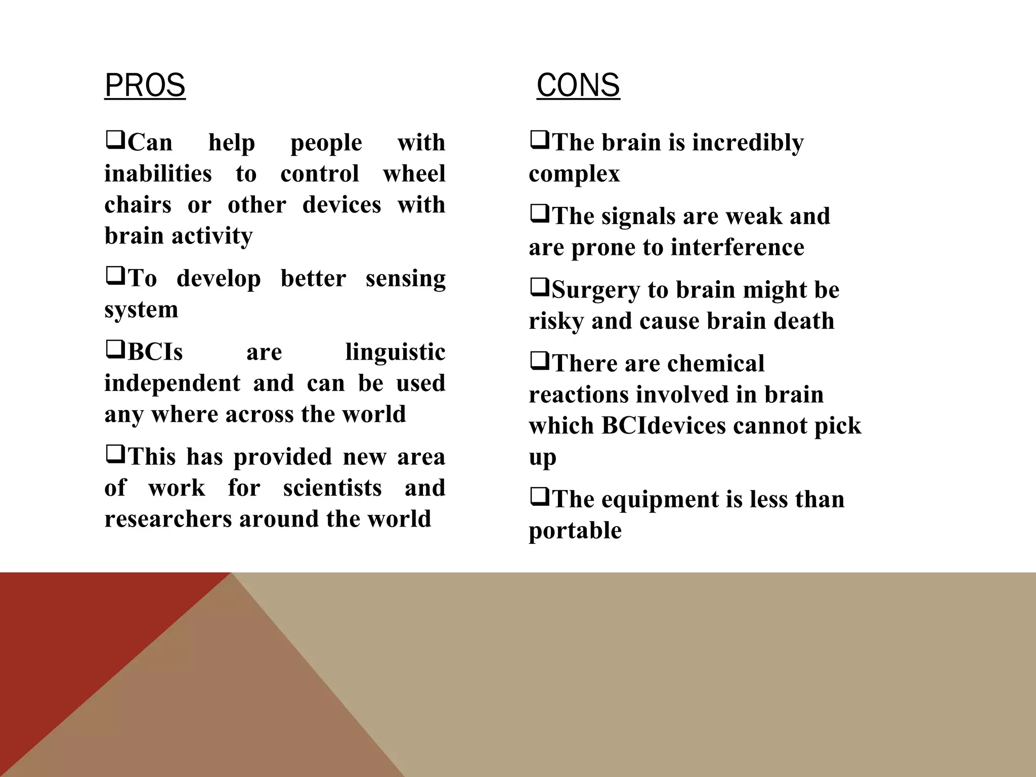 PROS                              CONS
Can help people with             The brain is incredibly
inabilities to control wheel      complex
chairs or other devices with      The signals are weak and
brain activity                    are prone to interference
To develop better sensing        Surgery to brain might be
system                            risky and cause brain death
BCIs       are      linguistic   There are chemical
independent and can be used       reactions involved in brain
any where across the world        which BCIdevices cannot pick
This has provided new area       up
of work for scientists and        The equipment is less than
researchers around the world      portable
 
