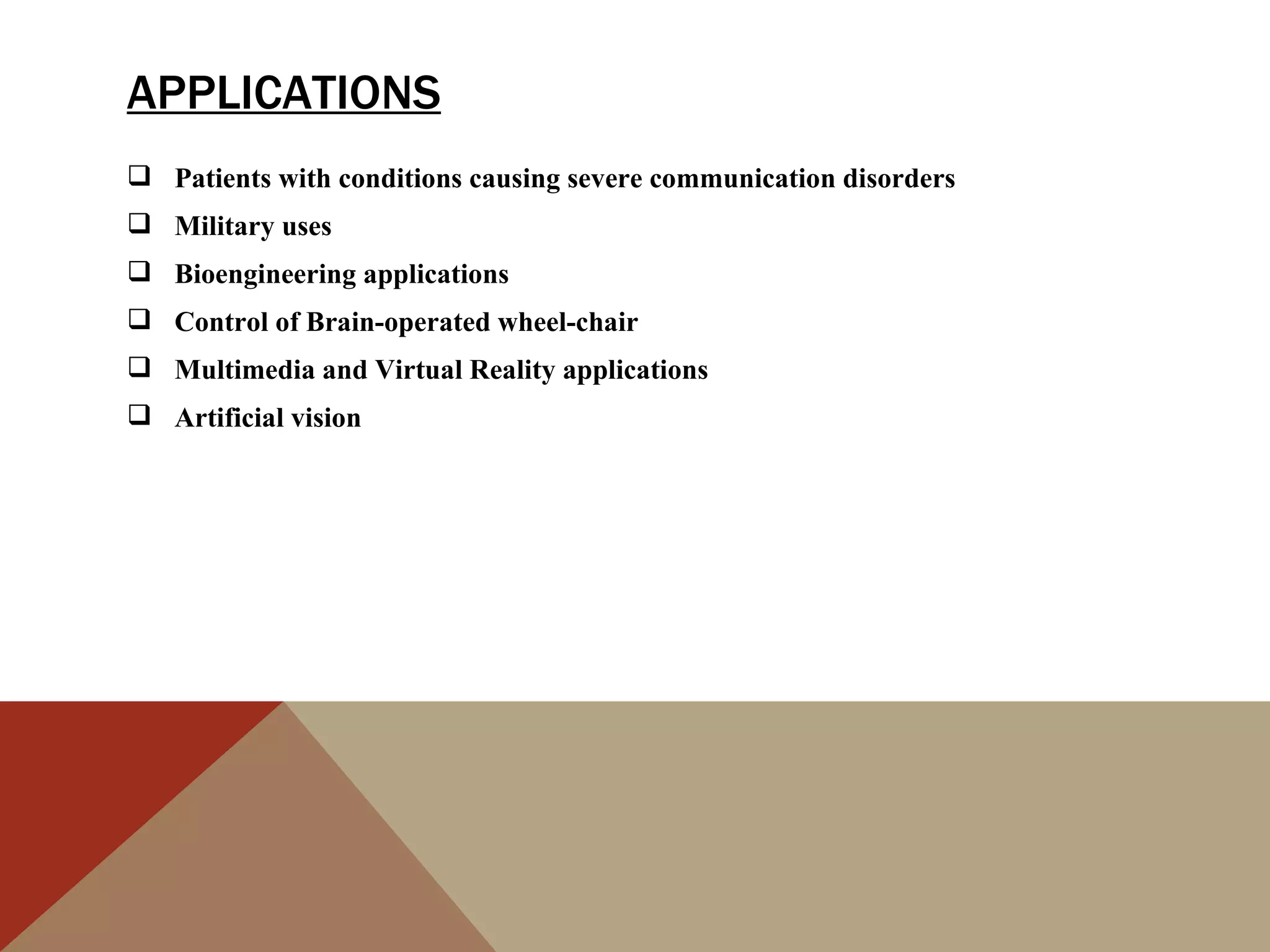 APPLICATIONS
 Patients with conditions causing severe communication disorders
 Military uses
 Bioengineering applications
 Control of Brain-operated wheel-chair
 Multimedia and Virtual Reality applications
 Artificial vision
 