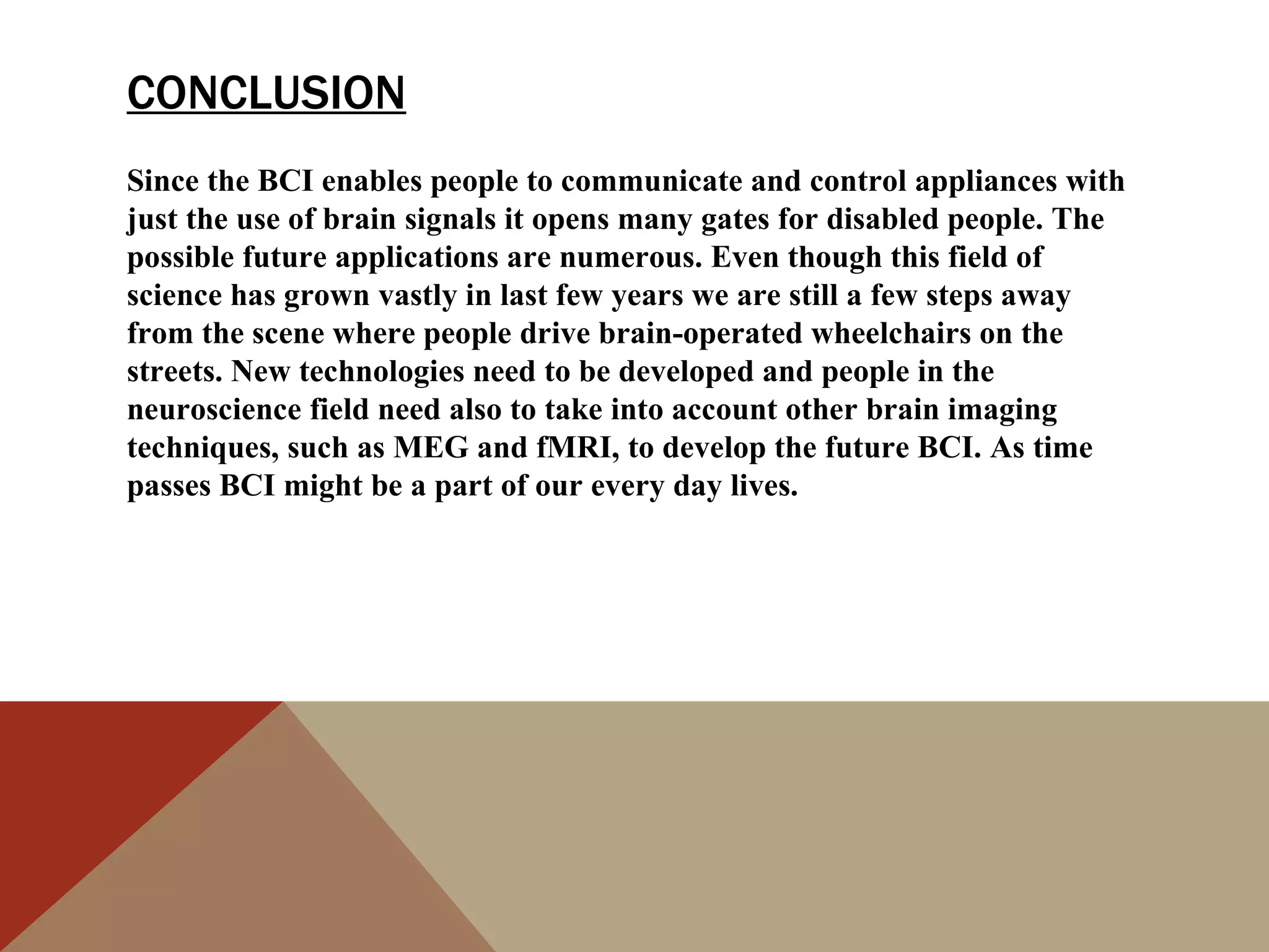 CONCLUSION
Since the BCI enables people to communicate and control appliances with
just the use of brain signals it opens many gates for disabled people. The
possible future applications are numerous. Even though this field of
science has grown vastly in last few years we are still a few steps away
from the scene where people drive brain-operated wheelchairs on the
streets. New technologies need to be developed and people in the
neuroscience field need also to take into account other brain imaging
techniques, such as MEG and fMRI, to develop the future BCI. As time
passes BCI might be a part of our every day lives.
 