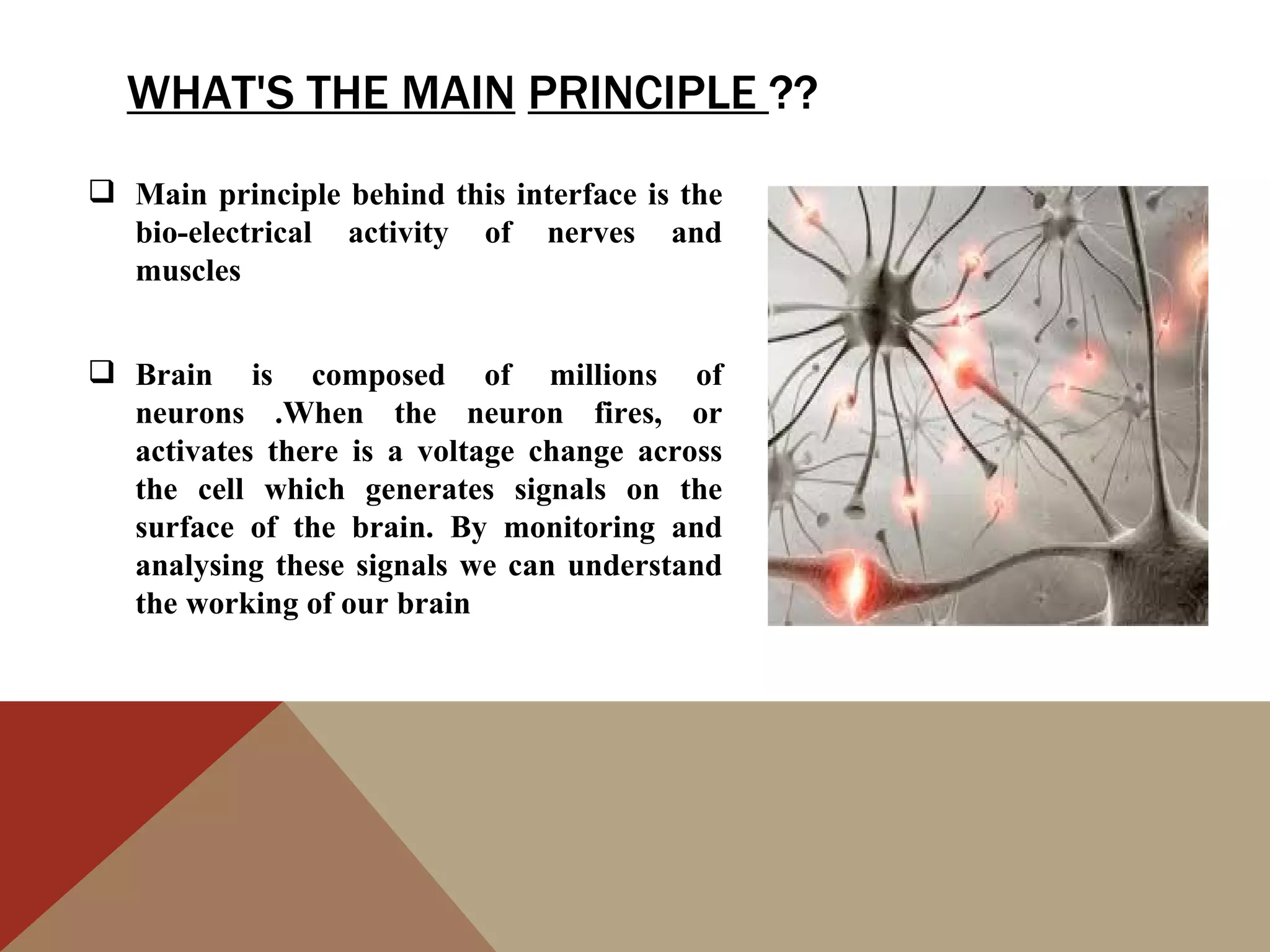 WHAT'S THE MAIN PRINCIPLE ??
 Main principle behind this interface is the
  bio-electrical activity of nerves and
  muscles


 Brain is composed of millions of
  neurons .When the neuron fires, or
  activates there is a voltage change across
  the cell which generates signals on the
  surface of the brain. By monitoring and
  analysing these signals we can understand
  the working of our brain
 
