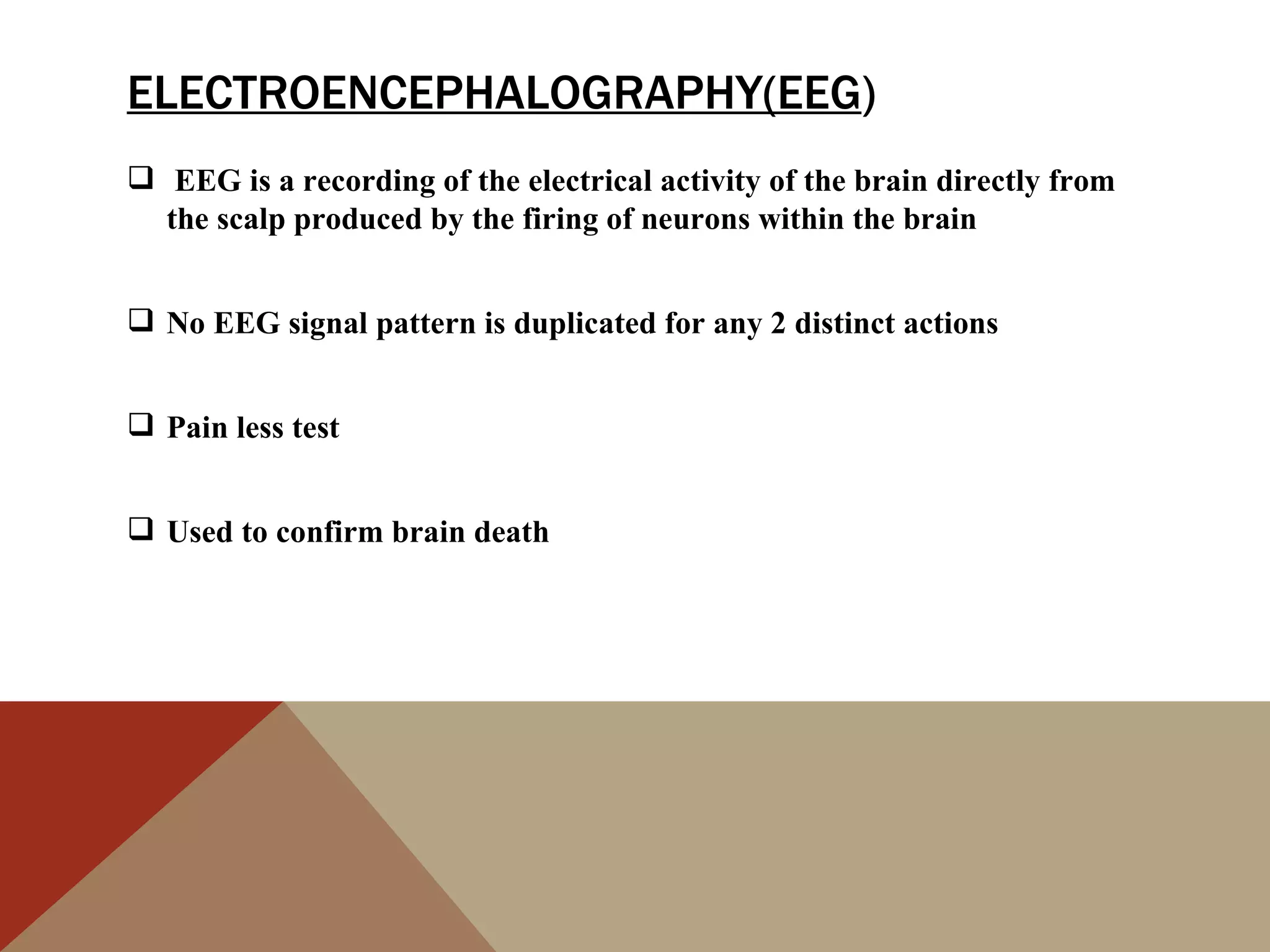 ELECTROENCEPHALOGRAPHY(EEG)
 EEG is a recording of the electrical activity of the brain directly from
  the scalp produced by the firing of neurons within the brain


 No EEG signal pattern is duplicated for any 2 distinct actions


 Pain less test


 Used to confirm brain death
 