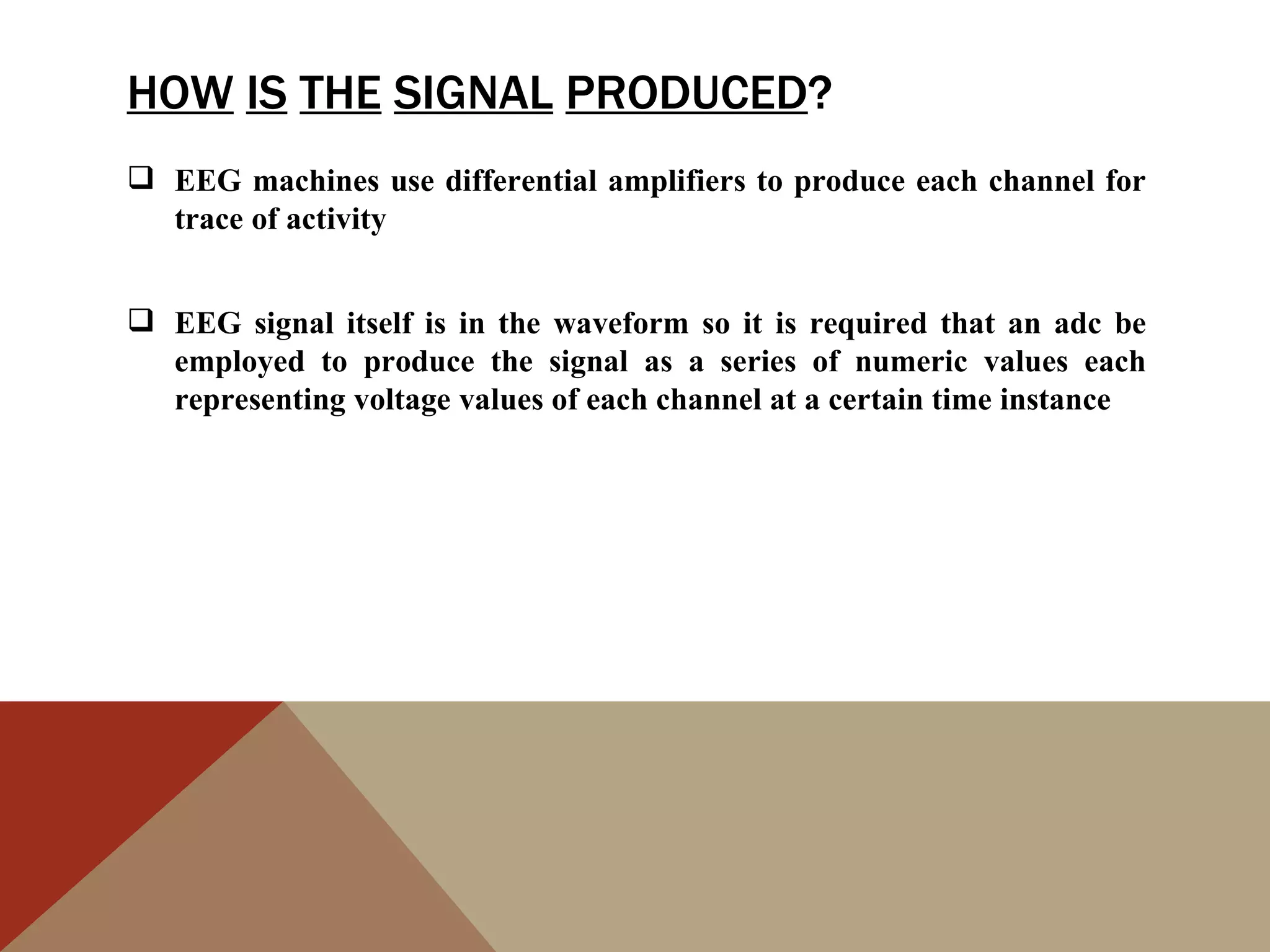 HOW IS THE SIGNAL PRODUCED?
 EEG machines use differential amplifiers to produce each channel for
  trace of activity


 EEG signal itself is in the waveform so it is required that an adc be
  employed to produce the signal as a series of numeric values each
  representing voltage values of each channel at a certain time instance
 