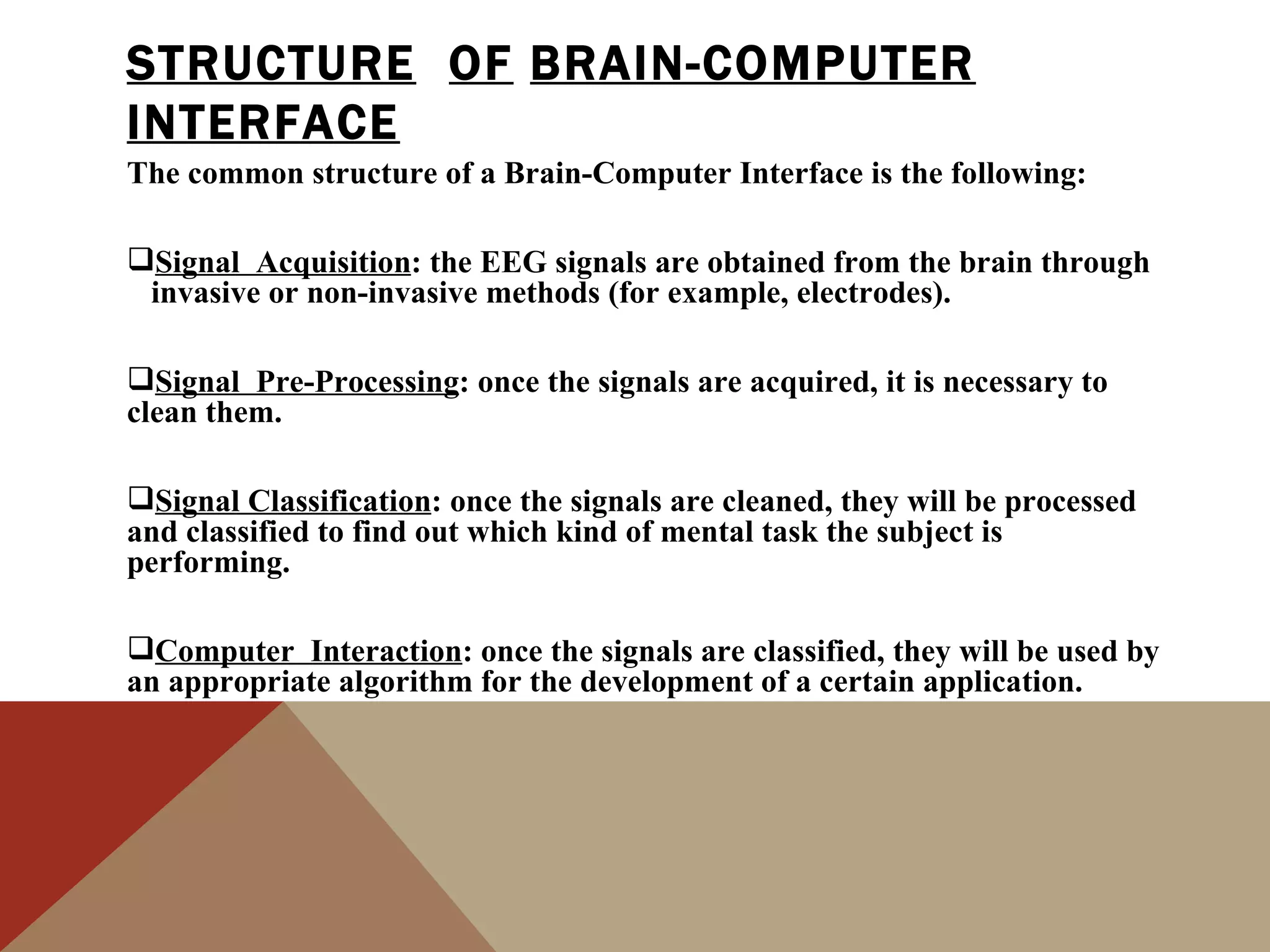 STRUCTURE OF BRAIN-COMPUTER
INTERFACE
The common structure of a Brain-Computer Interface is the following:

Signal Acquisition: the EEG signals are obtained from the brain through
 invasive or non-invasive methods (for example, electrodes).

Signal Pre-Processing: once the signals are acquired, it is necessary to
clean them.

Signal Classification: once the signals are cleaned, they will be processed
and classified to find out which kind of mental task the subject is
performing.

Computer Interaction: once the signals are classified, they will be used by
an appropriate algorithm for the development of a certain application.
 