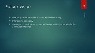 Future Vision
 Now, only on laboratories – future will be on factory
 Enlarges it’s boundary
 Nursing and medical treatment will be benefitted more with Brain-
Computer Interface
18
 