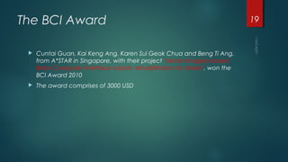 The BCI Award
 Cuntai Guan, Kai Keng Ang, Karen Sui Geok Chua and Beng Ti Ang,
from A*STAR in Singapore, with their project "Motor imagery-based
Brain-Computer Interface robotic rehabilitation for stroke", won the
BCI Award 2010
 The award comprises of 3000 USD
19
 